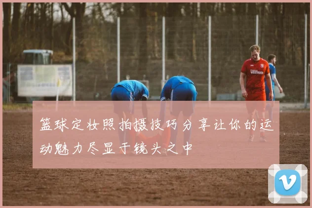 篮球定妆照拍摄技巧分享让你的运动魅力尽显于镜头之中