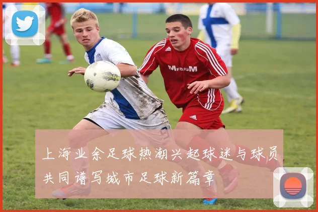 上海业余足球热潮兴起球迷与球员共同谱写城市足球新篇章