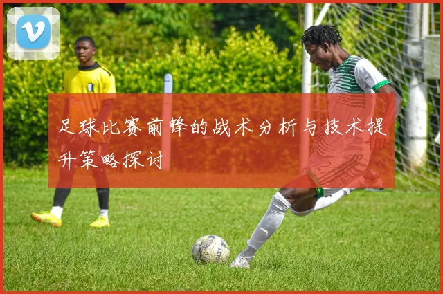 足球比赛前锋的战术分析与技术提升策略探讨