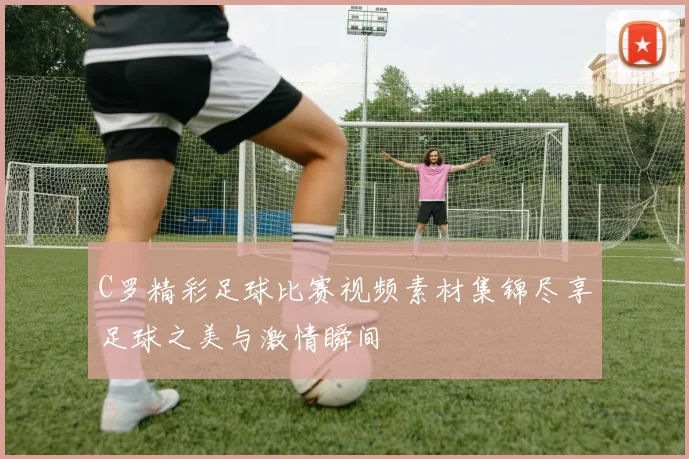 C罗精彩足球比赛视频素材集锦尽享足球之美与激情瞬间