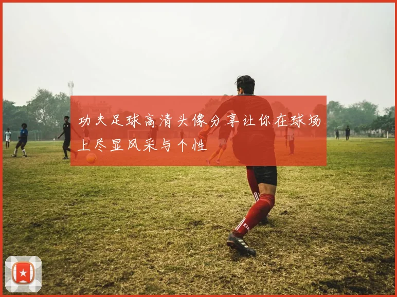 功夫足球高清头像分享让你在球场上尽显风采与个性
