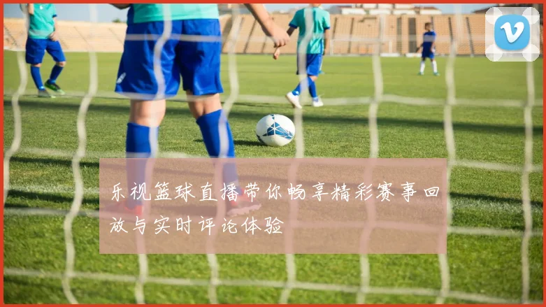 乐视篮球直播带你畅享精彩赛事回放与实时评论体验