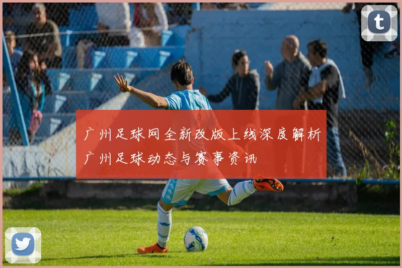 广州足球网全新改版上线深度解析广州足球动态与赛事资讯