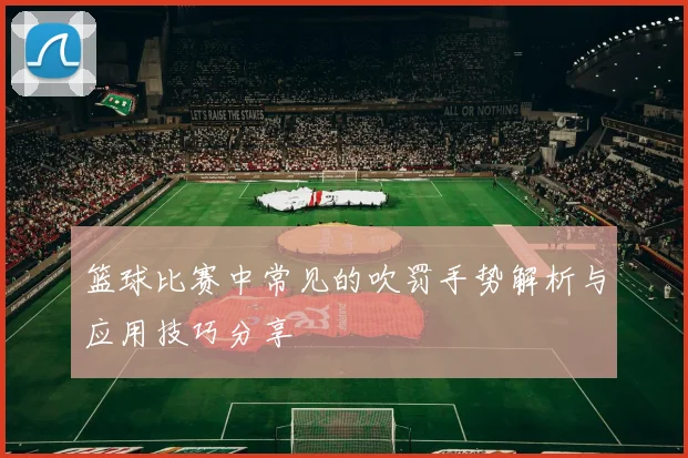 篮球比赛中常见的吹罚手势解析与应用技巧分享